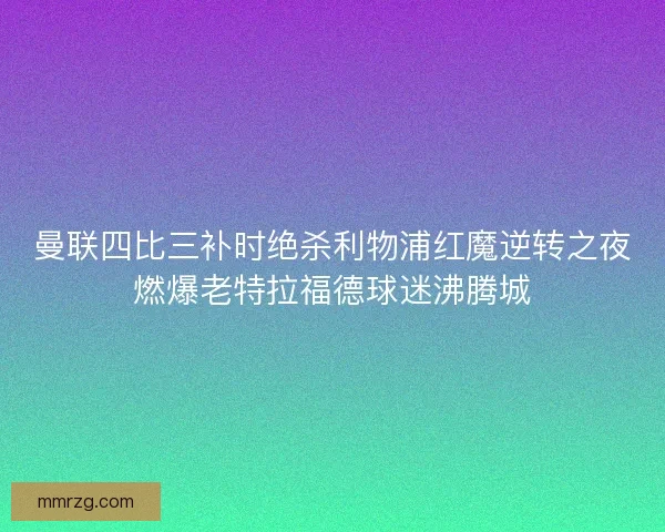 曼联四比三补时绝杀利物浦红魔逆转之夜燃爆老特拉福德球迷沸腾城