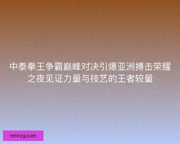 中泰拳王争霸巅峰对决引爆亚洲搏击荣耀之夜见证力量与技艺的王者较量