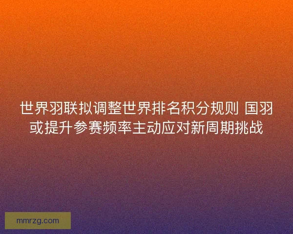世界羽联拟调整世界排名积分规则 国羽或提升参赛频率主动应对新周期挑战
