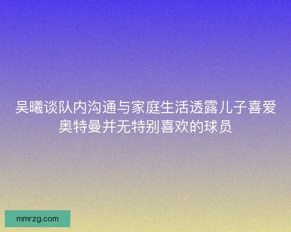 吴曦谈队内沟通与家庭生活透露儿子喜爱奥特曼并无特别喜欢的球员