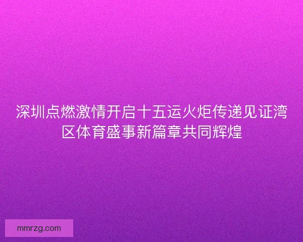 深圳点燃激情开启十五运火炬传递见证湾区体育盛事新篇章共同辉煌