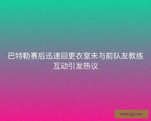 巴特勒赛后迅速回更衣室未与前队友教练互动引发热议