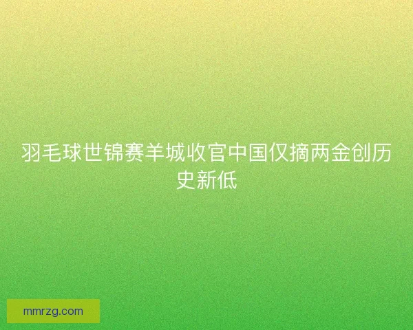 羽毛球世锦赛羊城收官中国仅摘两金创历史新低