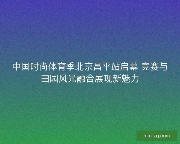 中国时尚体育季北京昌平站启幕 竞赛与田园风光融合展现新魅力