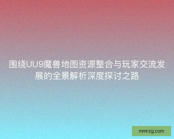 围绕UU9魔兽地图资源整合与玩家交流发展的全景解析深度探讨之路