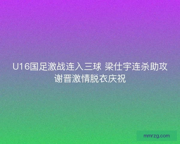 U16国足激战连入三球 梁仕宇连杀助攻谢晋激情脱衣庆祝