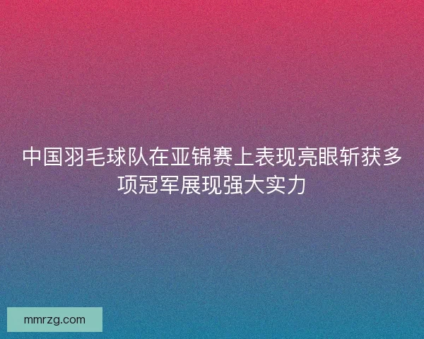 中国羽毛球队在亚锦赛上表现亮眼斩获多项冠军展现强大实力