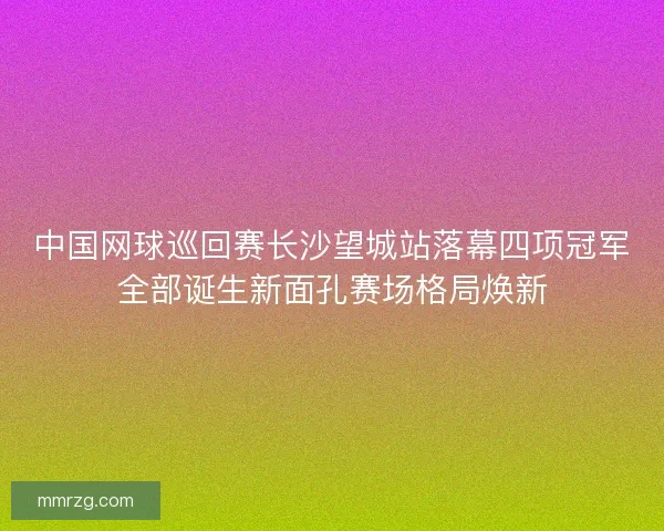 中国网球巡回赛长沙望城站落幕四项冠军全部诞生新面孔赛场格局焕新