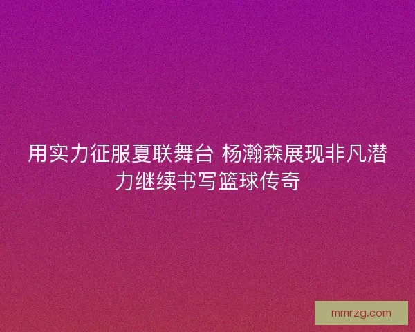 用实力征服夏联舞台 杨瀚森展现非凡潜力继续书写篮球传奇